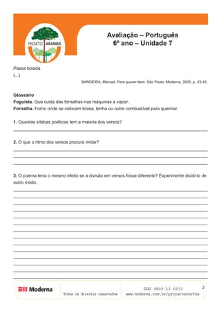 2
Avaliação – Português
6º ano – Unidade 7
Passa boiada
(...)
BANDEIRA, Manuel. Para querer bem. São Paulo: Moderna, 2005. p. 43-45.
Glossário
Foguista. Que cuida das fornalhas nas máquinas a vapor.
Fornalha. Forno onde se colocam brasa, lenha ou outro combustível para queimar.
1. Quantas sílabas poéticas tem a maioria dos versos?
______________________________________________________________________________
2. O que o ritmo dos versos procura imitar?
______________________________________________________________________________
______________________________________________________________________________
______________________________________________________________________________
3. O poema teria o mesmo efeito se a divisão em versos fosse diferente? Experimente dividi-lo de
outro modo.
______________________________________________________________________________
______________________________________________________________________________
______________________________________________________________________________
______________________________________________________________________________
______________________________________________________________________________
______________________________________________________________________________
______________________________________________________________________________
______________________________________________________________________________
______________________________________________________________________________
______________________________________________________________________________
______________________________________________________________________________
______________________________________________________________________________
______________________________________________________________________________
______________________________________________________________________________
 