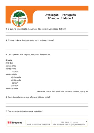 Avaliação – Português
6º ano – Unidade 7
3
4. O que, na organização dos versos, dá a idéia de velocidade do trem?
______________________________________________________________________________
______________________________________________________________________________
5. Por que o ritmo é um elemento importante no poema?
______________________________________________________________________________
______________________________________________________________________________
______________________________________________________________________________
II. Leia o poema. Em seguida, responda às questões.
A onda
A ONDA
a onda anda
aonde anda
	 a onda?
a onda ainda
	 ainda onda
	 ainda anda
aonde?
	 aonde?
a onda a onda
BANDEIRA, Manuel. Para querer bem. São Paulo: Moderna, 2005. p. 41.
6. Além das palavras, o que reforça a idéia de onda?
______________________________________________________________________________
______________________________________________________________________________
______________________________________________________________________________
7. Que sons são insistentemente repetidos?
______________________________________________________________________________
______________________________________________________________________________
 