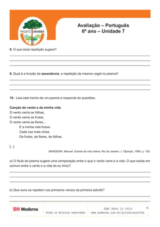 4
Avaliação – Português
6º ano – Unidade 7
8. O que essa repetição sugere?
______________________________________________________________________________
______________________________________________________________________________
______________________________________________________________________________
9. Qual é a função da assonância, a repetição da mesma vogal no poema?
______________________________________________________________________________
______________________________________________________________________________
______________________________________________________________________________
10. Leia este trecho de um poema e responda às questões.
Canção do vento e da minha vida
O vento varria as folhas,
O vento varria os frutos,
O vento varria as flores...
	 E a minha vida ficava
	 Cada vez mais cheia
	 De frutos, de flores, de folhas.
[...]
BANDEIRA, Manuel. Estrela da vida inteira. Rio de Janeiro: J. Olympio, 1990. p. 150.
a) O título do poema sugere uma comparação entre o que o vento varre e a vida. O que existe em
comum entre o vento e a vida do eu lírico?
______________________________________________________________________________
______________________________________________________________________________
______________________________________________________________________________
b) Que sons se repetem nos primeiros versos da primeira estrofe?
______________________________________________________________________________
______________________________________________________________________________
 