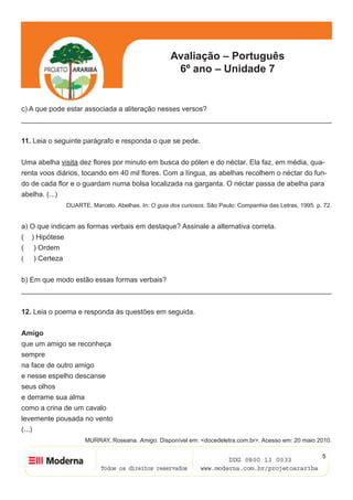 Avaliação – Português
6º ano – Unidade 7
5
c) A que pode estar associada a aliteração nesses versos?
______________________________________________________________________________
11. Leia o seguinte parágrafo e responda o que se pede.
Uma abelha visita dez flores por minuto em busca do pólen e do néctar. Ela faz, em média, qua-
renta voos diários, tocando em 40 mil flores. Com a língua, as abelhas recolhem o néctar do fun-
do de cada flor e o guardam numa bolsa localizada na garganta. O néctar passa de abelha para
abelha. (...)
DUARTE, Marcelo. Abelhas. In: O guia dos curiosos. São Paulo: Companhia das Letras, 1995. p. 72.
a) O que indicam as formas verbais em destaque? Assinale a alternativa correta.
( ) Hipótese
( ) Ordem
( ) Certeza
b) Em que modo estão essas formas verbais?
______________________________________________________________________________
12. Leia o poema e responda às questões em seguida.
Amigo
que um amigo se reconheça
sempre
na face de outro amigo
e nesse espelho descanse
seus olhos
e derrame sua alma
como a crina de um cavalo
levemente pousada no vento
(...)
MURRAY, Roseana. Amigo. Disponível em: <docedeletra.com.br>. Acesso em: 20 maio 2010.
 