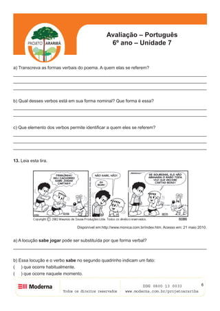 6
Avaliação – Português
6º ano – Unidade 7
a) Transcreva as formas verbais do poema. A quem elas se referem?
______________________________________________________________________________
______________________________________________________________________________
______________________________________________________________________________
b) Qual desses verbos está em sua forma nominal? Que forma é essa?
______________________________________________________________________________
______________________________________________________________________________
c) Que elemento dos verbos permite identificar a quem eles se referem?
______________________________________________________________________________
______________________________________________________________________________
______________________________________________________________________________
13. Leia esta tira.
Disponível em:http://www.monica.com.br/index.htm. Acesso em: 21 maio 2010.
a) A locução sabe jogar pode ser substituída por que forma verbal?
______________________________________________________________________________
b) Essa locução e o verbo sabe no segundo quadrinho indicam um fato:
( ) que ocorre habitualmente.
( ) que ocorre naquele momento.
 