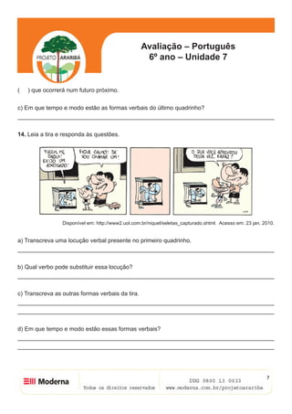 Avaliação – Português
6º ano – Unidade 7
7
( ) que ocorrerá num futuro próximo.
c) Em que tempo e modo estão as formas verbais do último quadrinho?
______________________________________________________________________________
14. Leia a tira e responda às questões.
Disponível em: http://www2.uol.com.br/niquel/seletas_capturado.shtml. Acesso em: 23 jan. 2010.
a) Transcreva uma locução verbal presente no primeiro quadrinho.
______________________________________________________________________________
b) Qual verbo pode substituir essa locução?
______________________________________________________________________________
c) Transcreva as outras formas verbais da tira.
______________________________________________________________________________
______________________________________________________________________________
d) Em que tempo e modo estão essas formas verbais?
______________________________________________________________________________
______________________________________________________________________________
 