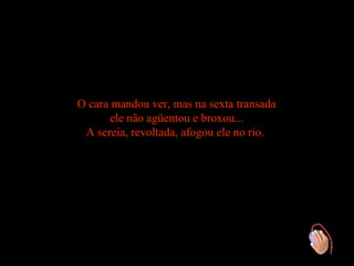 O cara mandou ver, mas na sexta transada
      ele não agüentou e broxou...
 A sereia, revoltada, afogou ele no rio.
 