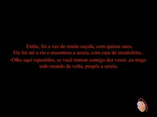 Então, foi a vez do irmão caçula, com quinze anos.
 Ele foi até o rio e encontrou a sereia, com cara de insatisfeita...
-Olha aqui rapazinho, se você transar comigo dez vezes ,eu trago
               todo mundo de volta, propôs a sereia.
 