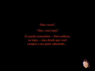 -Dez vezes?
        - Sim, você topa?
O caçula concordou: - Sim senhora,
  eu topo.... mas desde que você
 cumpra a sua parte adiantado...
 