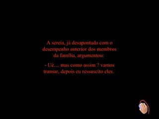 A sereia, já desapontada com o
desempenho anterior dos membros
     da família, argumentou:
 - Ué.... mas como assim ? vamos
transar, depois eu ressuscito eles.
 