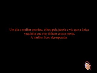 Um dia a mulher acordou, olhou pela janela e viu que a única
          vaquinha que eles tinham estava morta.
               A mulher ficou desesperada.
 