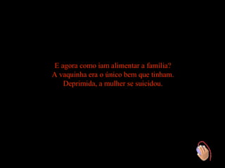 E agora como iam alimentar a família?
A vaquinha era o único bem que tinham.
    Deprimida, a mulher se suicidou.
 