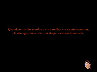 Quando o marido acordou e viu a mulher e a vaquinha mortas,
  ele não agüentou e teve um ataque cardíaco fulminante.
 