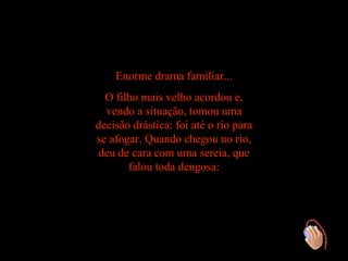 Enorme drama familiar...
  O filho mais velho acordou e,
  vendo a situação, tomou uma
decisão drástica: foi até o rio para
se afogar. Quando chegou no rio,
 deu de cara com uma sereia, que
       falou toda dengosa:
 