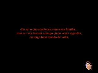 -Eu sei o que aconteceu com a sua família...
mas se você transar comigo cinco vezes seguidas,
         eu trago todo mundo de volta.
 