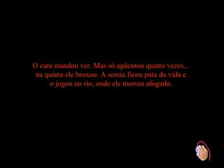 O cara mandou ver. Mas só agüentou quatro vezes...
 na quinta ele broxou. A sereia ficou puta da vida e
     o jogou no rio, onde ele morreu afogado.
 