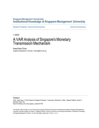 Singapore Management University
Institutional Knowledge at Singapore Management University
Research Collection School of Economics                                                                              School of Economics



1-2004

A VAR Analysis of Singapore's Monetary
Transmission Mechanism
Hwee Kwan Chow
Singapore Management University, hkchow@smu.edu.sg




Citation
Chow, Hwee Kwan, "A VAR Analysis of Singapore's Monetary Transmission Mechanism" (2004). Research Collection School of
Economics. Paper 792.
http://ink.library.smu.edu.sg/soe_research/792


This Working Paper is brought to you for free and open access by the School of Economics at Institutional Knowledge at Singapore Management
University. It has been accepted for inclusion in Research Collection School of Economics by an authorized administrator of Institutional Knowledge
at Singapore Management University. For more information, please email libIR@smu.edu.sg.
 