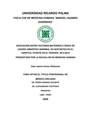 UNIVERSIDAD RICARDO PALMA
FACULTAD DE MEDICINA HUMANA “MANUEL HUAMÁN
GUERRERO”
ASOCIACIÓN ENTRE FACTORES MATERNOS E ÍNDICE DE
LÍQUIDO AMNIÓTICO ANORMAL EN GESTANTES EN EL
HOSPITAL VITARTE EN EL PERIODO 2013-2018
PRESENTADO POR LA BACHILLER EN MEDICINA HUMANA
Aida Jazmín Varas Villafuerte
PARA OPTAR EL TÍTULO PROFESIONAL DE
MÉDICO CIRUJANO
DR. PEDRO ARANGO OCHANTE
DR. ALEKSANDAR CVETKOVIC
Asesores
LIMA – PERÚ
2020
 