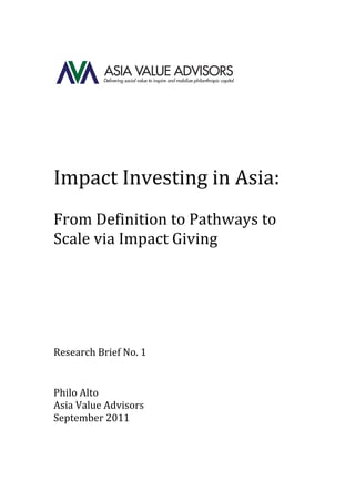  
                                    	
  


                                           	
  
	
  
                                    	
  
	
  
                	
  
Impact	
  Investing	
  in	
  Asia:	
  	
  
	
  
From	
  Definition	
  to	
  Pathways	
  to	
  
Scale	
  via	
  Impact	
  Giving	
  
	
  
	
  
	
  
	
  
	
  
Research	
  Brief	
  No.	
  1	
  
	
  
                                    	
  
Philo	
  Alto	
  
Asia	
  Value	
  Advisors	
  
September	
  2011	
  
	
  
	
  
 