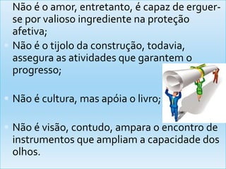 Não é o amor, entretanto, é capaz de erguer-se porvaliosoingredientenaproteçãoafetiva;Não é o tijolodaconstrução, todavia, assegura as atividadesquegarantem o progresso;Não é cultura, masapóia o livro;Não é visão, contudo, ampara o encontro de instrumentosqueampliam a capacidade dos olhos.