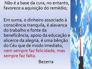 Não é a base dacura, no entanto, favorece a aquisição do remédio;Emsuma, o dinheiroassociado à consciênciatranquila, é alavanca do trabalho e fontedabeneficência, apoiodaeducação e alicercedaalegria, é umabênção do Céuque de modoimediato, nemsemprefazfelicidade, massemprefazfalta.           Bezerra