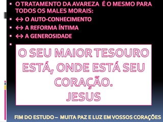 O TRATAMENTO DA AVAREZA  É O MESMO PARA TODOS OS MALES MORAIS:↔ O AUTO-CONHECIMENTO↔ A REFORMA ÍNTIMA↔ A GENEROSIDADEO SEU MAIOR TESOUROESTÁ, ONDE ESTÁ SEUCORAÇÃO.JESUSFIM DO ESTUDO –  MUITA PAZ E LUZ EM VOSSOS CORAÇÕES