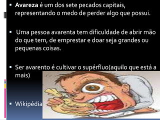 Avareza é um dos sete pecados capitais, representando o medo de perder algo que possui. Uma pessoa avarenta tem dificuldade de abrir mão do que tem, de emprestar e doar seja grandes ou pequenas coisas. Ser avarento é cultivar o supérfluo(aquiloqueestá a mais)Wikipédia