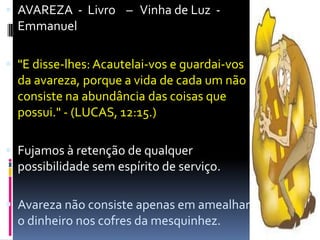 AVAREZA  -  Livro    –   Vinha de Luz  -              Emmanuel"E disse-lhes: Acautelai-vos e guardai-vos da avareza, porque a vida de cada um não consiste na abundância das coisas que possui." - (LUCAS, 12:15.)Fujamos à retenção de qualquer possibilidade sem espírito de serviço.Avareza não consiste apenas em amealhar o dinheiro nos cofres da mesquinhez.