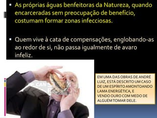 As próprias águas benfeitoras da Natureza, quando encarceradas sem preocupação de benefício, costumam formar zonas infecciosas.Quem vive à cata de compensações, englobando-as ao redor de si, não passa igualmente de avaro infeliz.EM UMA DAS OBRAS DE ANDRÉLUIZ, ESTÁ DESCRITO UM CASODE UM ESPÍRITO AMONTOANDOLAMA ENERGÉTICA, E VENDO OURO COM MEDO DEALGUÉM TOMAR DELE.