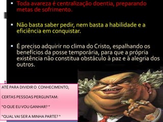 Toda avareza é centralização doentia, preparando metas de sofrimento.Não basta saber pedir, nem basta a habilidade e a eficiência em conquistar.É preciso adquirir no clima do Cristo, espalhando os benefícios da posse temporária, para que a própria existência não constitua obstáculo à paz e à alegria dos outros.ATÉ PARA DIVIDIR O  CONHECIMENTO, CERTAS PESSOAS PERGUNTAM: “O QUE EU VOU GANHAR? ”“QUAL VAI SER A MINHA PARTE? “