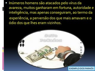 Inúmeros homens são atacados pelo vírus da avareza, muitos ganharam em fortuna, autoridade e inteligência, mas apenas conseguiram, ao termo da     experiência, a perversão dos que mais amavam e o ódio dos que lhes eram vizinhos.EXEMPLO DOS FARAÓS