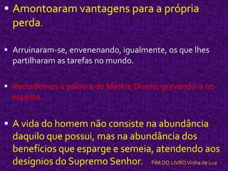 Amontoaram vantagens para a própria perda. Arruinaram-se, envenenando, igualmente, os que lhes partilharam as tarefas no mundo.Recordemos a palavra do Mestre Divino, gravando-a no espírito.A vida do homem não consiste na abundância daquilo que possui, mas na abundância dos benefícios que esparge e semeia, atendendo aos desígnios do Supremo Senhor.    FIM DO LIVRO Vinha de Luz