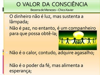 O  VALOR  DA  CONSCIÊNCIABezerra de Menezes – Chico XavierO dinheironão é luz, massustenta a lâmpada;Não é paz, no entanto, é um companheiroparaquepossaobtê-la;Não é o calor, contudo, adquireagasalho;Não é o poderdafé, masalimenta a esperança;