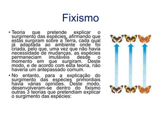 Fixismo
• Teoria que pretende explicar o
surgimento das espécies, afirmando que
estas surgiram sobre a Terra, cada qual
já adaptada ao ambiente onde foi
criada, pelo que, uma vez que não havia
necessidade de mudanças, as espécies
permaneciam imutáveis desde o
momento em que surgiram. Deste
modo, e de acordo com esta teoria, não
haveria um antepassado comum.
• No entanto, para a explicação do
surgimento das espécies primordiais
havia várias opiniões. Deste modo,
desenvolveram-se dentro do fixismo
outras 3 teorias que pretendiam explicar
o surgimento das espécies:
 