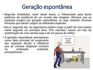 Geração espontânea
• Segundo Aristóteles, autor desta teoria, e influenciado pela teoria
platónica da existência de um mundo das imagens, afirmava que as
espécies surgem por geração espontânea, ou seja, existiam diversas
fórmulas que dariam origem às diferentes espécies.
• Isto é, segundo ele, os organismos podem surgir a partir de uma massa
inerte segundo um princípio ativo. (Por exemplo, nascer um rato da
combinação de uma camisa suja e de um pouco de milho).
• A geração espontânea permaneceu
como ideia principal do surgimento
das espécies devido à influência
que as crenças religiosas incutiam
na civilização ocidental,
principalmente.
 