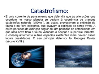 Catastrofismo:
• É uma corrente de pensamento que defendia que as alterações que
ocorriam no nosso planeta se deviam à ocorrência de grandes
catástrofes naturais (dilúvio ), as quais, provocavam a extinção da
fauna e da flora existente, que levavam a extinção de seres vivos. A
estes periodos de extinção seguir-se-iam periodos de estabilidade em
que uma nova flora e fauna voltariam a ocupar a superficie terrestre,
e consequantemente outras especíes existentes iriam povoar esses
locais desabitados. O seu principal defensor foi Georges Cuvier
(século XVIII ).
 