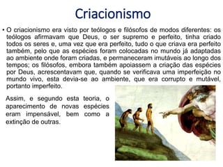 Criacionismo
• O criacionismo era visto por teólogos e filósofos de modos diferentes: os
teólogos afirmavam que Deus, o ser supremo e perfeito, tinha criado
todos os seres e, uma vez que era perfeito, tudo o que criava era perfeito
também, pelo que as espécies foram colocadas no mundo já adaptadas
ao ambiente onde foram criadas, e permaneceram imutáveis ao longo dos
tempos; os filósofos, embora também apoiassem a criação das espécies
por Deus, acrescentavam que, quando se verificava uma imperfeição no
mundo vivo, esta devia-se ao ambiente, que era corrupto e mutável,
portanto imperfeito.
Assim, e segundo esta teoria, o
aparecimento de novas espécies
eram impensável, bem como a
extinção de outras.
 