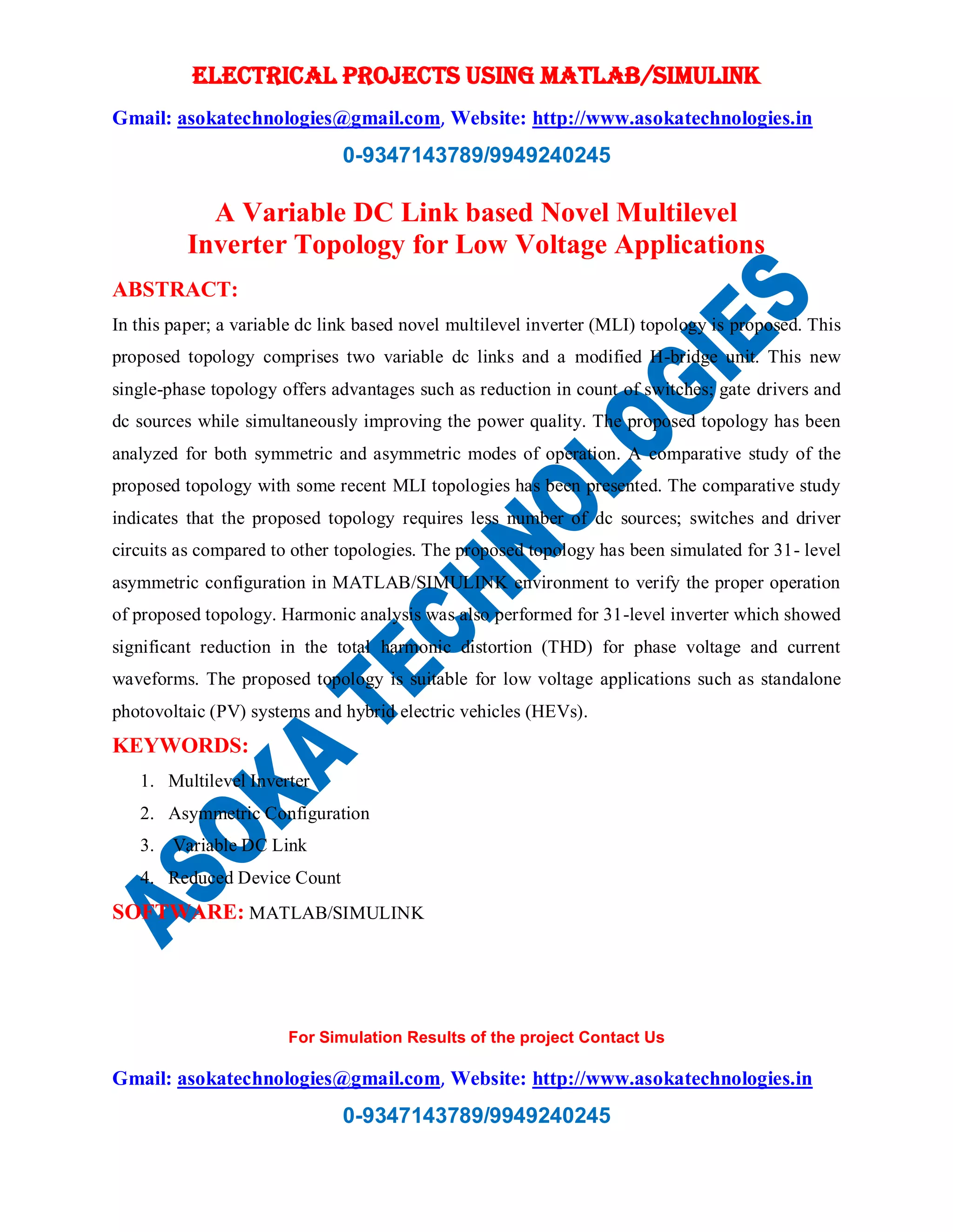 ELECTRICAL PROJECTS USING MATLAB/SIMULINK
Gmail: asokatechnologies@gmail.com, Website: http://www.asokatechnologies.in
0-9347143789/9949240245
For Simulation Results of the project Contact Us
Gmail: asokatechnologies@gmail.com, Website: http://www.asokatechnologies.in
0-9347143789/9949240245
A Variable DC Link based Novel Multilevel
Inverter Topology for Low Voltage Applications
ABSTRACT:
In this paper; a variable dc link based novel multilevel inverter (MLI) topology is proposed. This
proposed topology comprises two variable dc links and a modified H-bridge unit. This new
single-phase topology offers advantages such as reduction in count of switches; gate drivers and
dc sources while simultaneously improving the power quality. The proposed topology has been
analyzed for both symmetric and asymmetric modes of operation. A comparative study of the
proposed topology with some recent MLI topologies has been presented. The comparative study
indicates that the proposed topology requires less number of dc sources; switches and driver
circuits as compared to other topologies. The proposed topology has been simulated for 31- level
asymmetric configuration in MATLAB/SIMULINK environment to verify the proper operation
of proposed topology. Harmonic analysis was also performed for 31-level inverter which showed
significant reduction in the total harmonic distortion (THD) for phase voltage and current
waveforms. The proposed topology is suitable for low voltage applications such as standalone
photovoltaic (PV) systems and hybrid electric vehicles (HEVs).
KEYWORDS:
1. Multilevel Inverter
2. Asymmetric Configuration
3. Variable DC Link
4. Reduced Device Count
SOFTWARE: MATLAB/SIMULINK
 