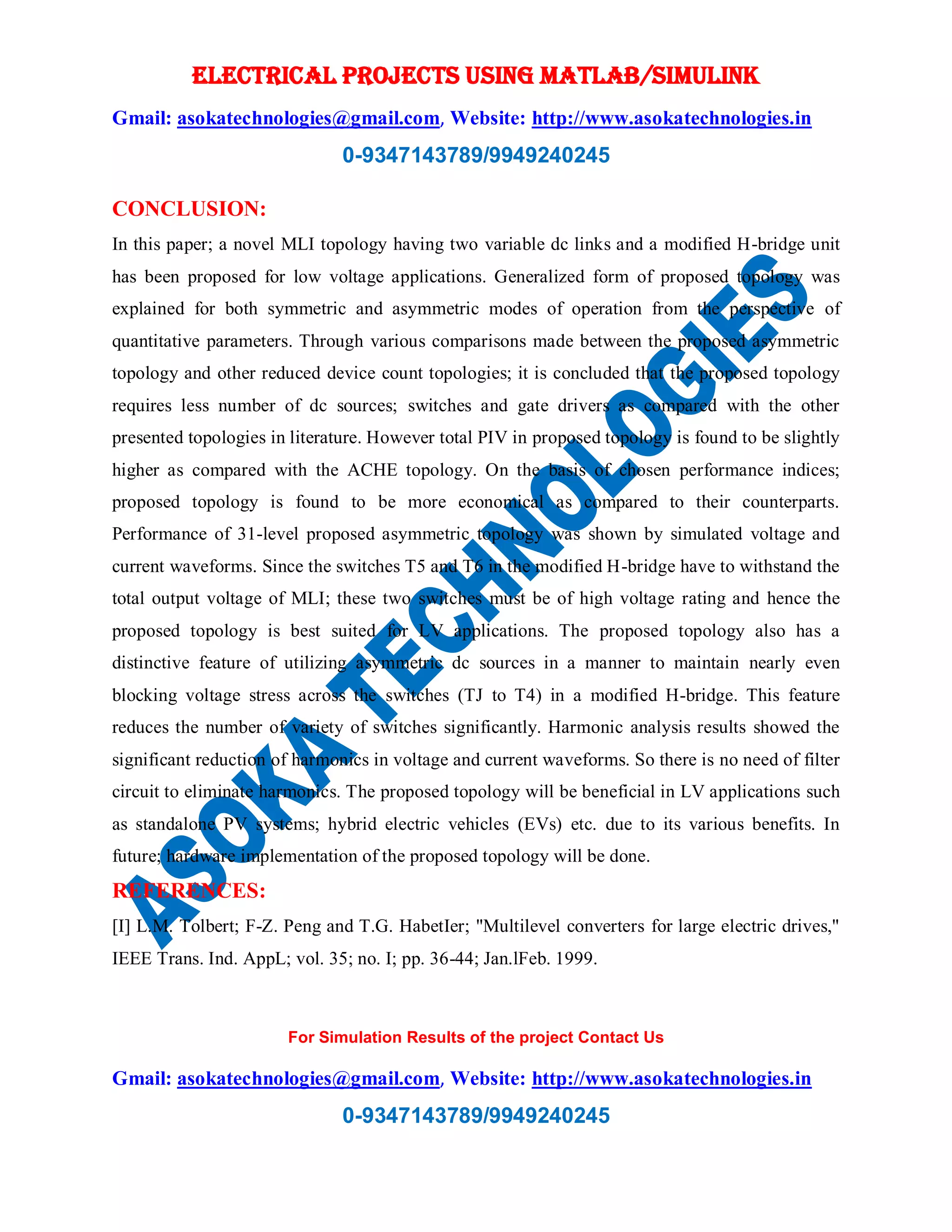 ELECTRICAL PROJECTS USING MATLAB/SIMULINK
Gmail: asokatechnologies@gmail.com, Website: http://www.asokatechnologies.in
0-9347143789/9949240245
For Simulation Results of the project Contact Us
Gmail: asokatechnologies@gmail.com, Website: http://www.asokatechnologies.in
0-9347143789/9949240245
CONCLUSION:
In this paper; a novel MLI topology having two variable dc links and a modified H-bridge unit
has been proposed for low voltage applications. Generalized form of proposed topology was
explained for both symmetric and asymmetric modes of operation from the perspective of
quantitative parameters. Through various comparisons made between the proposed asymmetric
topology and other reduced device count topologies; it is concluded that the proposed topology
requires less number of dc sources; switches and gate drivers as compared with the other
presented topologies in literature. However total PIV in proposed topology is found to be slightly
higher as compared with the ACHE topology. On the basis of chosen performance indices;
proposed topology is found to be more economical as compared to their counterparts.
Performance of 31-level proposed asymmetric topology was shown by simulated voltage and
current waveforms. Since the switches T5 and T6 in the modified H-bridge have to withstand the
total output voltage of MLI; these two switches must be of high voltage rating and hence the
proposed topology is best suited for LV applications. The proposed topology also has a
distinctive feature of utilizing asymmetric dc sources in a manner to maintain nearly even
blocking voltage stress across the switches (TJ to T4) in a modified H-bridge. This feature
reduces the number of variety of switches significantly. Harmonic analysis results showed the
significant reduction of harmonics in voltage and current waveforms. So there is no need of filter
circuit to eliminate harmonics. The proposed topology will be beneficial in LV applications such
as standalone PV systems; hybrid electric vehicles (EVs) etc. due to its various benefits. In
future; hardware implementation of the proposed topology will be done.
REFERENCES:
[I] L.M. Tolbert; F-Z. Peng and T.G. HabetIer; "Multilevel converters for large electric drives,"
IEEE Trans. Ind. AppL; vol. 35; no. I; pp. 36-44; Jan.lFeb. 1999.
 