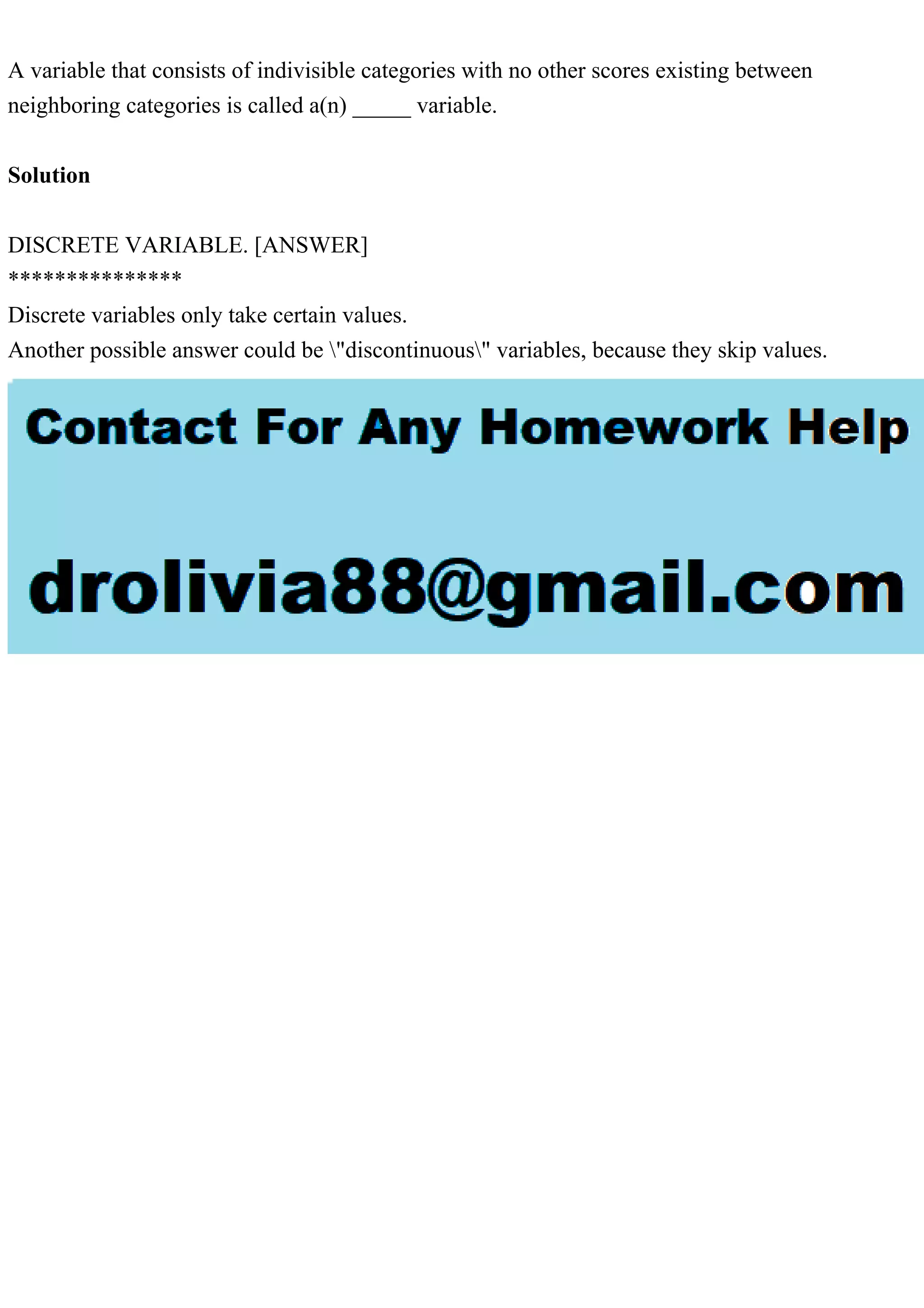 A variable that consists of indivisible categories with no other scores existing between
neighboring categories is called a(n) _____ variable.
Solution
DISCRETE VARIABLE. [ANSWER]
***************
Discrete variables only take certain values.
Another possible answer could be "discontinuous" variables, because they skip values.
 