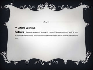  Sistema Operativo
Problema : Quando arranca com o Windows XP Pro com SP3 ele nunca chega à janela de login
de autenticação do utilizador, nunca passando do logo do Windows sem dar qualquer mensagem de
erro.
 