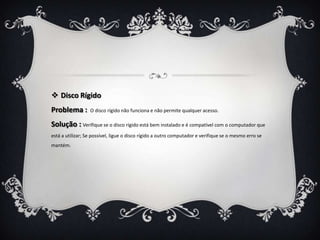  Disco Rígido
Problema :        O disco rígido não funciona e não permite qualquer acesso.

Solução : Verifique se o disco rígido está bem instalado e é compatível com o computador que
está a utilizar; Se possível, ligue o disco rígido a outro computador e verifique se o mesmo erro se
mantém.
 