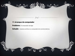  Arranque do computador
Problema : O computador não ligar
Solução :   devemos verificar se o computador tem corrente eléctrica.
 