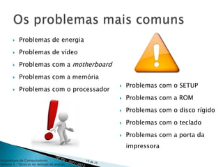   Problemas de energia
          Problemas de vídeo
          Problemas com a motherboard
          Problemas com a memória
                                               Problemas com o SETUP
          Problemas com o processador
                                               Problemas com a ROM
                                               Problemas com o disco rígido

                                               Problemas com o teclado
                                               Problemas com a porta da
                                                impressora

Arquitetura de Computadores
Módulo 3 – Técnicas de deteção de avarias
 