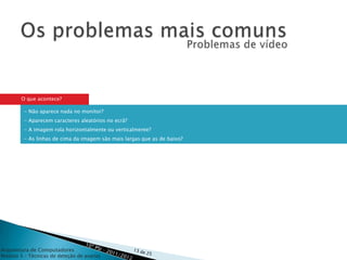 O que acontece?

         - Não aparece nada no monitor?
         - Aparecem caracteres aleatórios no ecrã?
         - A imagem rola horizontalmente ou verticalmente?
         - As linhas de cima da imagem são mais largas que as de baixo?




Arquitetura de Computadores
Módulo 3 – Técnicas de deteção de avarias
 