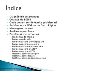    Diagnóstico de arranque
            Códigos de BEEPS
            Onde podem ser detetados problemas?
            Problemas na BIOS ou no Disco Rígido
            Mensagens de erro
            Analisar o problema
            Problemas mais comuns
              ◦   Problemas       de energia
              ◦   Problemas       de vídeo
              ◦   Problemas       com a motherboard
              ◦   Problemas       com a memória
              ◦   Problemas       com o processador
              ◦   Problemas       com o SETUP
              ◦   Problemas       com a ROM
              ◦ Problemas com o disco rígido
              ◦ Problemas com o teclado
              ◦ Problemas com a porta da impressora




Arquitetura de Computadores
Módulo 3 – Técnicas de deteção de avarias
 