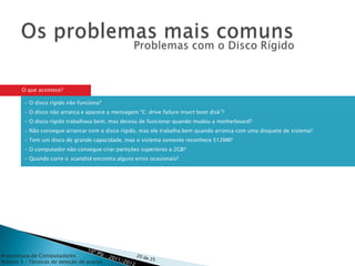 O que acontece?

         - O disco rígido não funciona?
         - O disco não arranca e aparece a mensagem “C: drive failure insert boot disk”?
         - O disco rígido trabalhava bem, mas deixou de funcionar quando mudou a motherboard?
         - Não consegue arrancar com o disco rígido, mas ele trabalha bem quando arranca com uma disquete de sistema?
         - Tem um disco de grande capacidade, mas o sistema somente reconhece 512MB?
         - O computador não consegue criar partições superiores a 2GB?
         - Quando corre o scandisk encontra alguns erros ocasionais?




Arquitetura de Computadores
Módulo 3 – Técnicas de deteção de avarias
 
