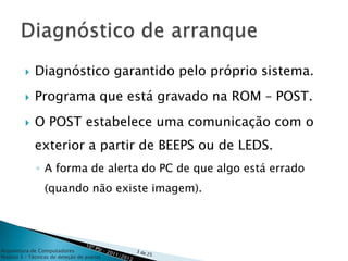    Diagnóstico garantido pelo próprio sistema.
            Programa que está gravado na ROM – POST.
            O POST estabelece uma comunicação com o
             exterior a partir de BEEPS ou de LEDS.
              ◦ A forma de alerta do PC de que algo está errado
                 (quando não existe imagem).




Arquitetura de Computadores
Módulo 3 – Técnicas de deteção de avarias
 