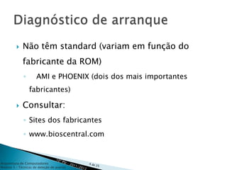    Não têm standard (variam em função do
             fabricante da ROM)
              ◦       AMI e PHOENIX (dois dos mais importantes
                  fabricantes)

            Consultar:
              ◦ Sites dos fabricantes
              ◦ www.bioscentral.com


Arquitetura de Computadores
Módulo 3 – Técnicas de deteção de avarias
 