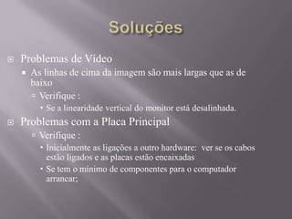  Problemas de Vídeo
 As linhas de cima da imagem são mais largas que as de
baixo
 Verifique :
 Se a linearidade vertical do monitor está desalinhada.
 Problemas com a Placa Principal
 Verifique :
 Inicialmente as ligações a outro hardware: ver se os cabos
estão ligados e as placas estão encaixadas
 Se tem o mínimo de componentes para o computador
arrancar;
 