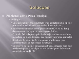  Problemas com a Placa Principal
 Verifique :
 Se as configurações dos jumpers estão corretas para o tipo de
processador, velocidade, tensão de alimentação etc.;
 Se efetuou alterações a configuração na BIOS, vá ao Setup
da maquina e carregue os valores predefinidos;
 O estado físico da placa principal e veja se não tem nenhuma
rachadura ou pinos dobrados que possam fazer mau contacto;
 Se a fonte de alimentação tem potencia suficiente para
alimentar todos os periféricos instalados;
 Se possível na internet se há alguns bugs conhecido para esse
modelo de placa e verifique no site se há alguma informação
ou update para o BIOS.
 