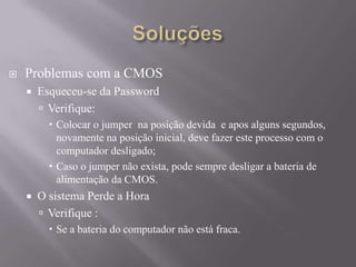  Problemas com a CMOS
 Esqueceu-se da Password
 Verifique:
 Colocar o jumper na posição devida e apos alguns segundos,
novamente na posição inicial, deve fazer este processo com o
computador desligado;
 Caso o jumper não exista, pode sempre desligar a bateria de
alimentação da CMOS.
 O sistema Perde a Hora
 Verifique :
 Se a bateria do computador não está fraca.
 