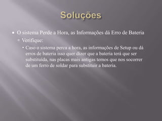  O sistema Perde a Hora, as Informações dá Erro de Bateria
 Verifique:
 Caso o sistema perca a hora, as informações de Setup ou dá
erros de bateria isso quer dizer que a bateria terá que ser
substituída, nas placas mais antigas temos que nos socorrer
de um ferro de soldar para substituir a bateria.
 