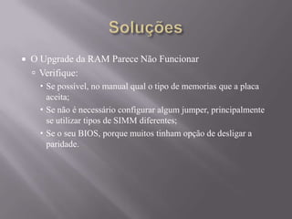  O Upgrade da RAM Parece Não Funcionar
 Verifique:
 Se possível, no manual qual o tipo de memorias que a placa
aceita;
 Se não é necessário configurar algum jumper, principalmente
se utilizar tipos de SIMM diferentes;
 Se o seu BIOS, porque muitos tinham opção de desligar a
paridade.
 